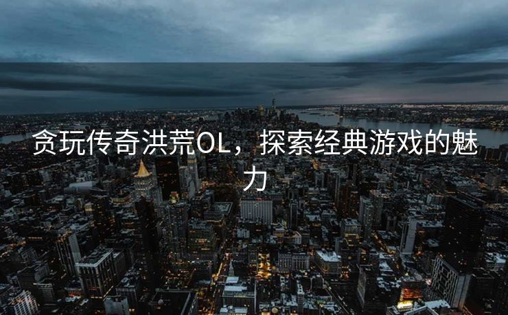 贪玩传奇洪荒OL，探索经典游戏的魅力