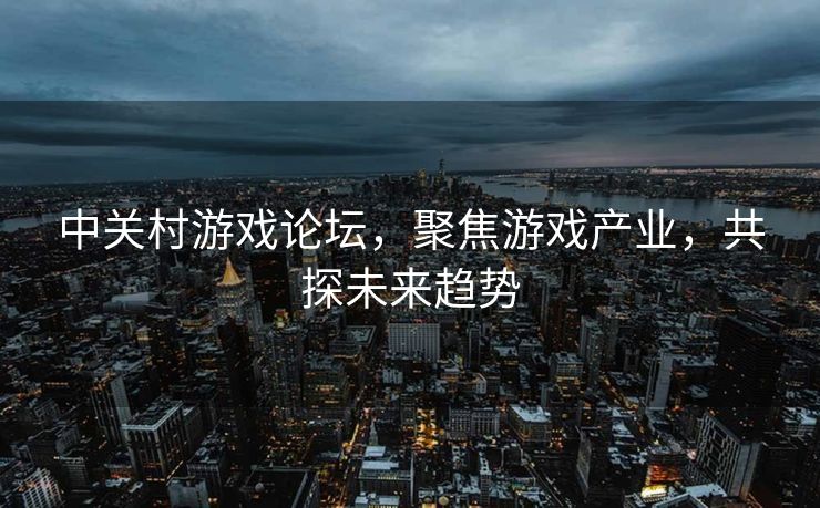 中关村游戏论坛，聚焦游戏产业，共探未来趋势