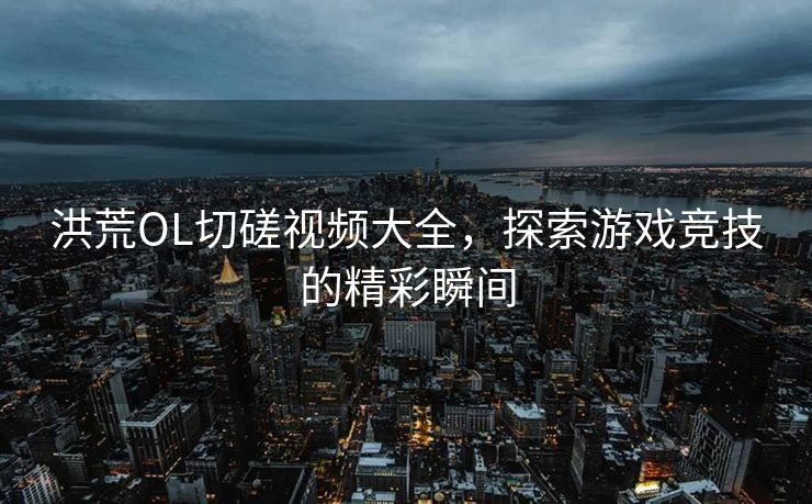 洪荒OL切磋视频大全，探索游戏竞技的精彩瞬间