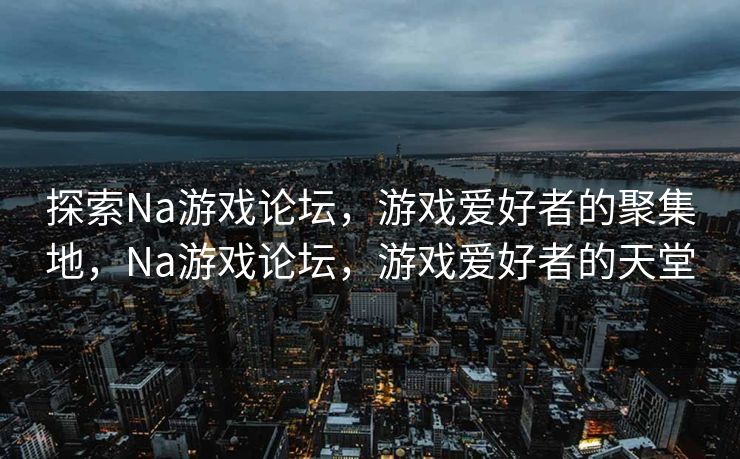 探索Na游戏论坛，游戏爱好者的聚集地，Na游戏论坛，游戏爱好者的天堂