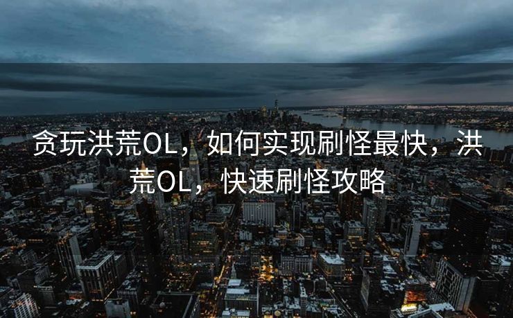 贪玩洪荒OL,如何实现刷怪最快,洪荒OL,快速刷怪攻略 贪玩洪荒OL,如何实现刷怪最快,洪荒OL,快速刷怪攻略