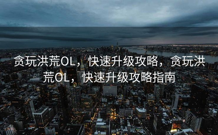 贪玩洪荒OL，快速升级攻略，贪玩洪荒OL，快速升级攻略指南