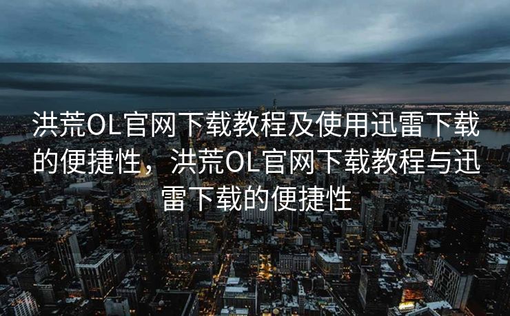 洪荒OL官网下载教程及使用迅雷下载的便捷性，洪荒OL官网下载教程与迅雷下载的便捷性
