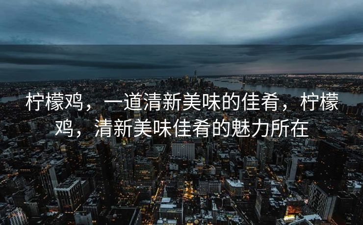柠檬鸡，一道清新美味的佳肴，柠檬鸡，清新美味佳肴的魅力所在
