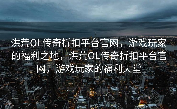洪荒OL传奇折扣平台官网,游戏玩家的福利之地,洪荒OL传奇折扣平台官网,游戏玩家的福利天堂 洪荒OL传奇折扣平台官网,游戏玩家的福利之地,洪荒OL传奇折扣平台官网,游戏玩家的福利天堂