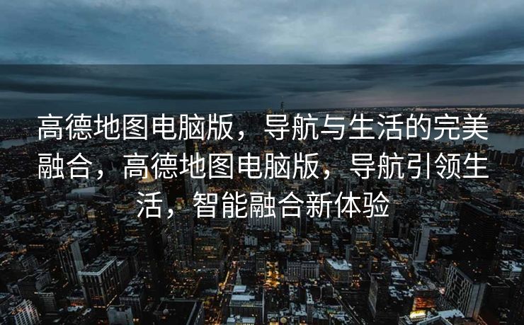 高德地图电脑版,导航与生活的完美融合,高德地图电脑版,导航引领生活,智能融合新体验 高德地图电脑版,导航与生活的完美融合,高德地图电脑版,导航引领生活,智能融合新体验