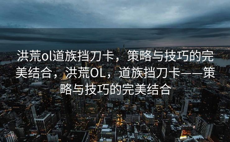 洪荒ol道族挡刀卡，策略与技巧的完美结合，洪荒OL，道族挡刀卡——策略与技巧的完美结合
