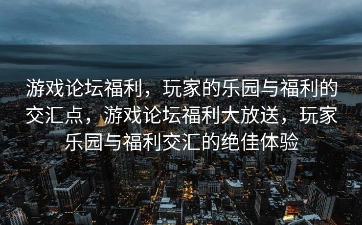 游戏论坛福利，玩家的乐园与福利的交汇点，游戏论坛福利大放送，玩家乐园与福利交汇的绝佳体验