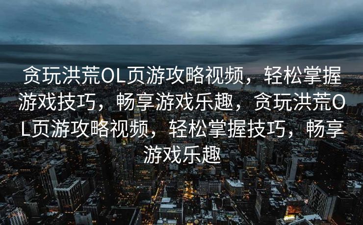 贪玩洪荒OL页游攻略视频,轻松掌握游戏技巧,畅享游戏乐趣,贪玩洪荒OL页游攻略视频,轻松掌握技巧,畅享游戏乐趣 贪玩洪荒OL页游攻略视频,轻松掌握游戏技巧,畅享游戏乐趣,贪玩洪荒OL页游攻略视频,轻松掌握技巧,畅享游戏乐趣