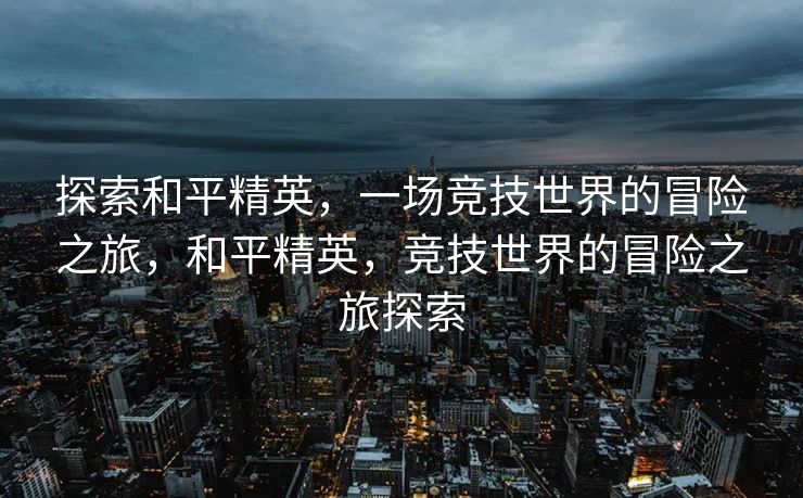 探索和平精英，一场竞技世界的冒险之旅，和平精英，竞技世界的冒险之旅探索