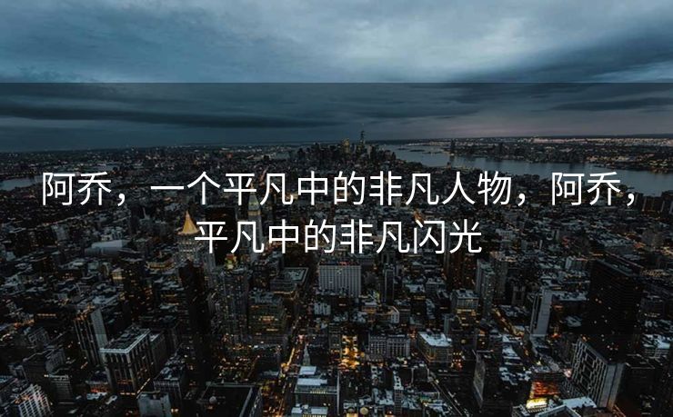 阿乔,一个平凡中的非凡人物,阿乔,平凡中的非凡闪光 阿乔,一个平凡中的非凡人物,阿乔,平凡中的非凡闪光