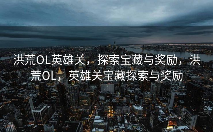 洪荒OL英雄关,探索宝藏与奖励,洪荒OL,英雄关宝藏探索与奖励 洪荒OL英雄关,探索宝藏与奖励,洪荒OL,英雄关宝藏探索与奖励