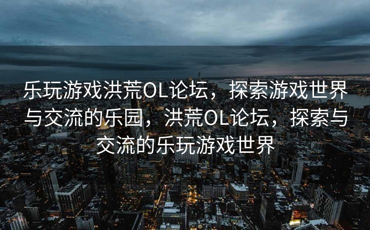 乐玩游戏洪荒OL论坛，探索游戏世界与交流的乐园，洪荒OL论坛，探索与交流的乐玩游戏世界
