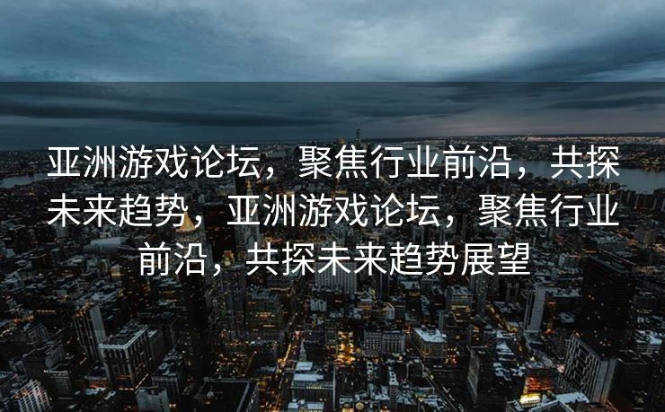 亚洲游戏论坛,聚焦行业前沿,共探未来趋势,亚洲游戏论坛,聚焦行业前沿,共探未来趋势展望 亚洲游戏论坛,聚焦行业前沿,共探未来趋势,亚洲游戏论坛,聚焦行业前沿,共探未来趋势展望