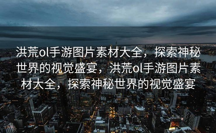 洪荒ol手游图片素材大全，探索神秘世界的视觉盛宴，洪荒ol手游图片素材大全，探索神秘世界的视觉盛宴