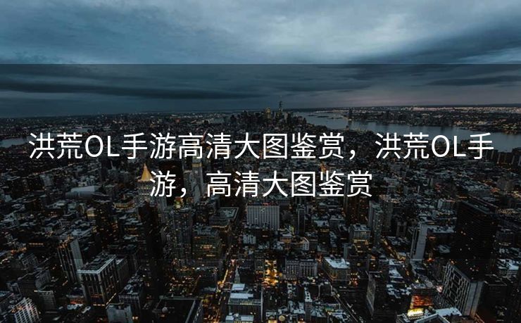 洪荒OL手游高清大图鉴赏，洪荒OL手游，高清大图鉴赏