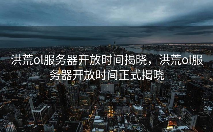 洪荒ol服务器开放时间揭晓,洪荒ol服务器开放时间正式揭晓 洪荒ol服务器开放时间揭晓,洪荒ol服务器开放时间正式揭晓
