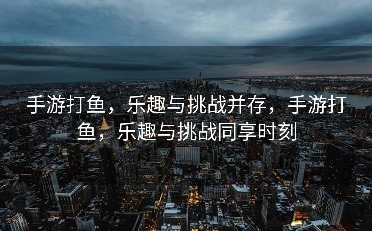 手游打鱼,乐趣与挑战并存,手游打鱼,乐趣与挑战同享时刻 手游打鱼,乐趣与挑战并存,手游打鱼,乐趣与挑战同享时刻