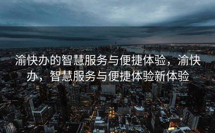 渝快办的智慧服务与便捷体验，渝快办，智慧服务与便捷体验新体验
