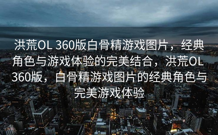 洪荒OL 360版白骨精游戏图片，经典角色与游戏体验的完美结合，洪荒OL 360版，白骨精游戏图片的经典角色与完美游戏体验