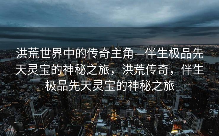 洪荒世界中的传奇主角—伴生极品先天灵宝的神秘之旅，洪荒传奇，伴生极品先天灵宝的神秘之旅