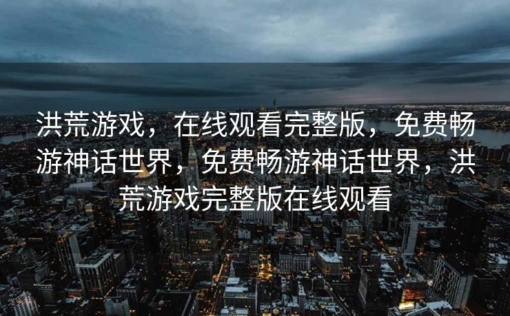 洪荒游戏,在线观看完整版,免费畅游神话世界,免费畅游神话世界,洪荒游戏完整版在线观看 洪荒游戏,在线观看完整版,免费畅游神话世界,免费畅游神话世界,洪荒游戏完整版在线观看