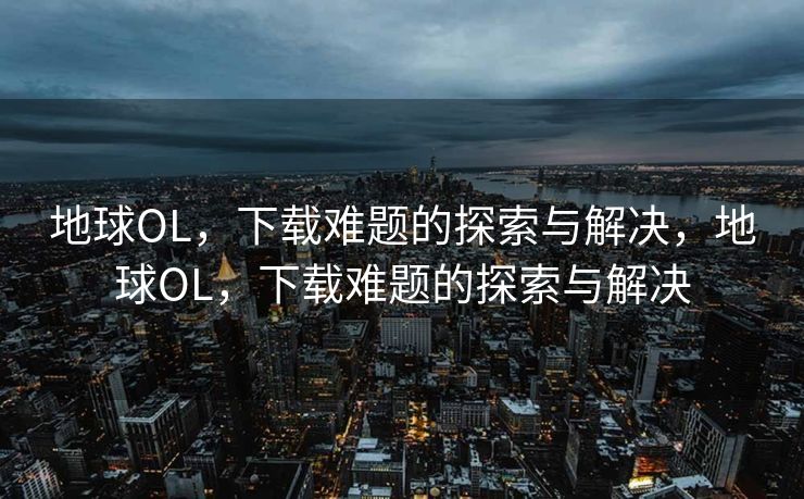 地球OL，下载难题的探索与解决，地球OL，下载难题的探索与解决