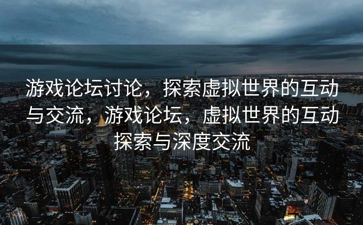 游戏论坛讨论，探索虚拟世界的互动与交流，游戏论坛，虚拟世界的互动探索与深度交流