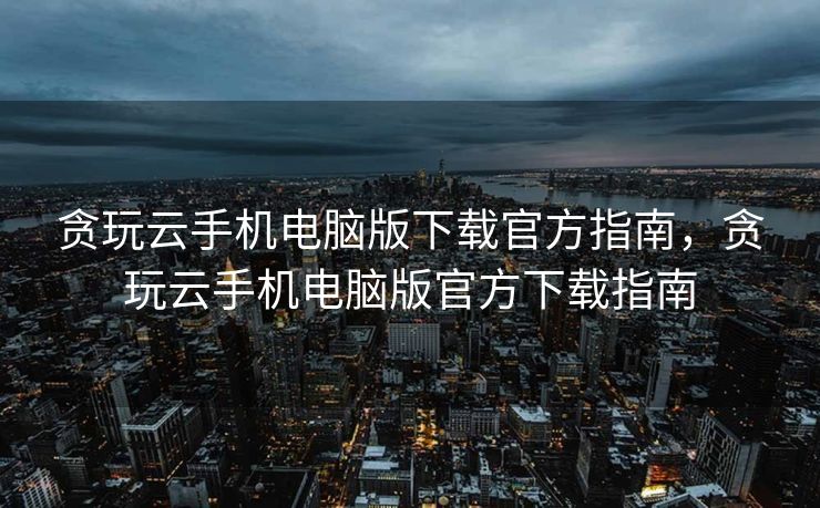 贪玩云手机电脑版下载官方指南，贪玩云手机电脑版官方下载指南
