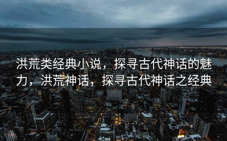 洪荒类经典小说，探寻古代神话的魅力，洪荒神话，探寻古代神话之经典