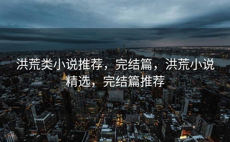 洪荒类小说推荐，完结篇，洪荒小说精选，完结篇推荐