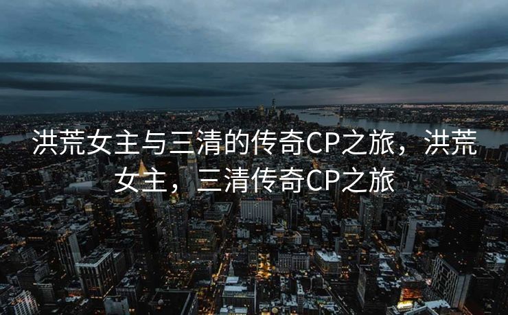 洪荒女主与三清的传奇CP之旅，洪荒女主，三清传奇CP之旅