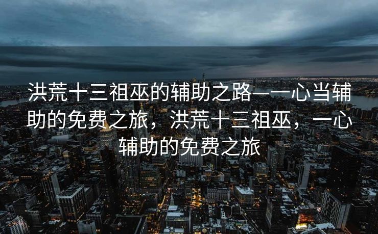 洪荒十三祖巫的辅助之路—一心当辅助的免费之旅，洪荒十三祖巫，一心辅助的免费之旅