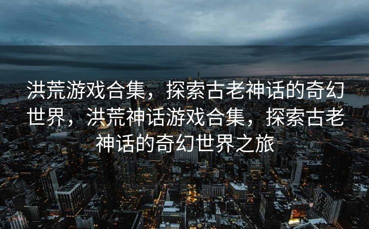 洪荒游戏合集，探索古老神话的奇幻世界，洪荒神话游戏合集，探索古老神话的奇幻世界之旅
