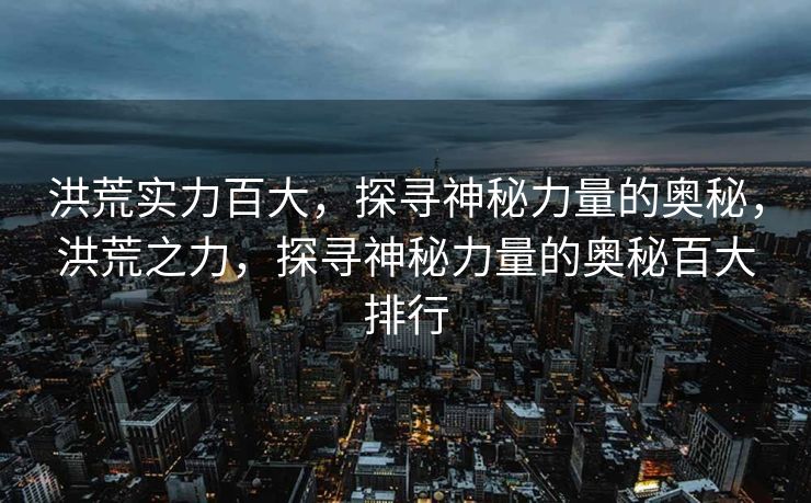 洪荒实力百大，探寻神秘力量的奥秘，洪荒之力，探寻神秘力量的奥秘百大排行