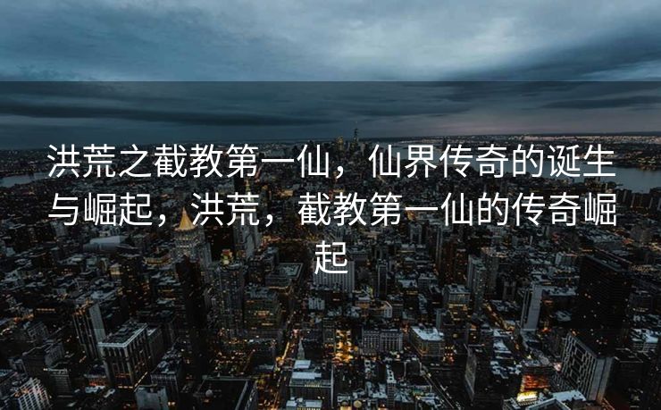 洪荒之截教第一仙，仙界传奇的诞生与崛起，洪荒，截教第一仙的传奇崛起