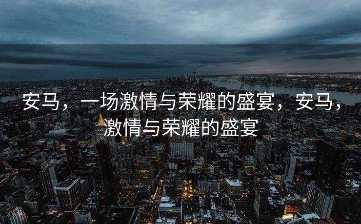 安马,一场激情与荣耀的盛宴,安马,激情与荣耀的盛宴 安马,一场激情与荣耀的盛宴,安马,激情与荣耀的盛宴