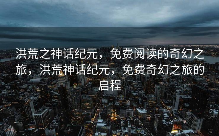 洪荒之神话纪元，免费阅读的奇幻之旅，洪荒神话纪元，免费奇幻之旅的启程