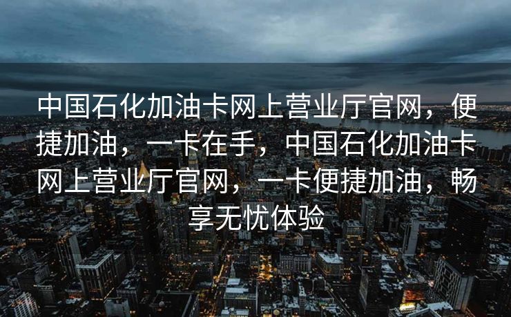 中国石化加油卡网上营业厅官网，便捷加油，一卡在手，中国石化加油卡网上营业厅官网，一卡便捷加油，畅享无忧体验
