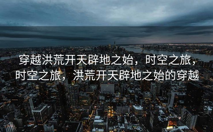 穿越洪荒开天辟地之始，时空之旅，时空之旅，洪荒开天辟地之始的穿越