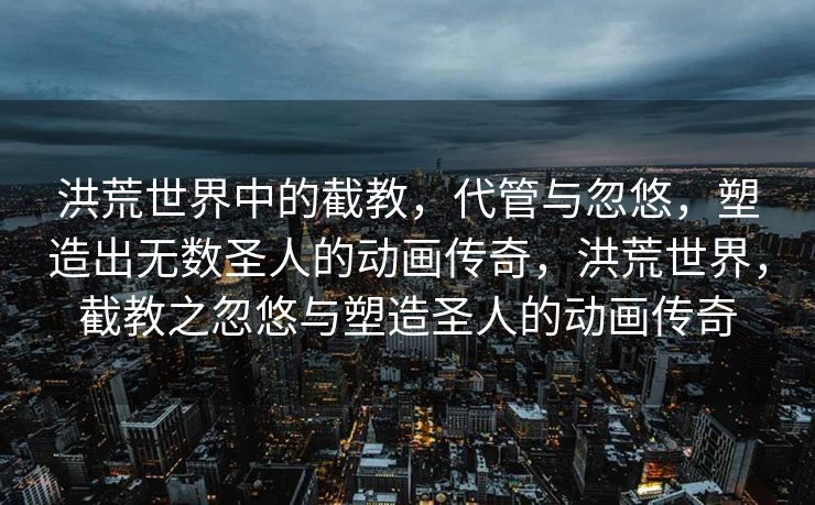 洪荒世界中的截教，代管与忽悠，塑造出无数圣人的动画传奇，洪荒世界，截教之忽悠与塑造圣人的动画传奇