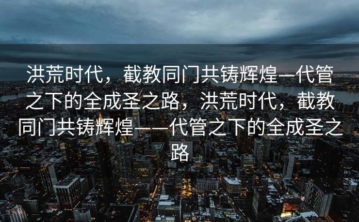 洪荒时代,截教同门共铸辉煌—代管之下的全成圣之路,洪荒时代,截教同门共铸辉煌——代管之下的全成圣之路 洪荒时代,截教同门共铸辉煌—代管之下的全成圣之路,洪荒时代,截教同门共铸辉煌——代管之下的全成圣之路