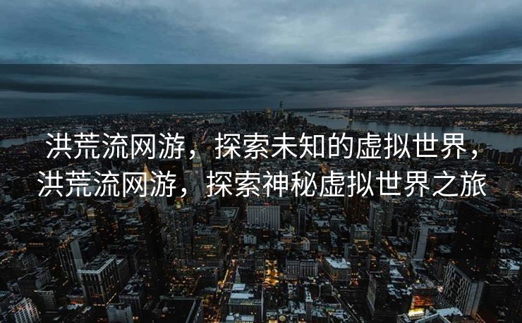 洪荒流网游,探索未知的虚拟世界,洪荒流网游,探索神秘虚拟世界之旅 洪荒流网游,探索未知的虚拟世界,洪荒流网游,探索神秘虚拟世界之旅