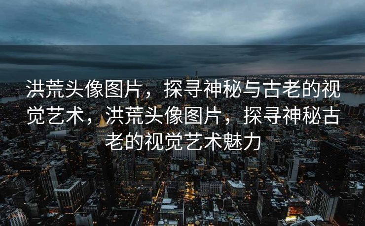 洪荒头像图片，探寻神秘与古老的视觉艺术，洪荒头像图片，探寻神秘古老的视觉艺术魅力