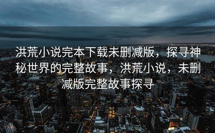 洪荒小说完本下载未删减版,探寻神秘世界的完整故事,洪荒小说,未删减版完整故事探寻 洪荒小说完本下载未删减版,探寻神秘世界的完整故事,洪荒小说,未删减版完整故事探寻