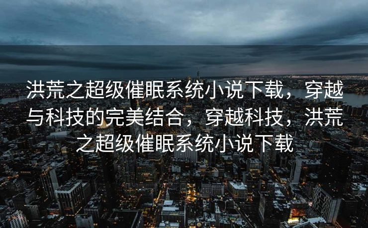 洪荒之超级催眠系统小说下载，穿越与科技的完美结合，穿越科技，洪荒之超级催眠系统小说下载