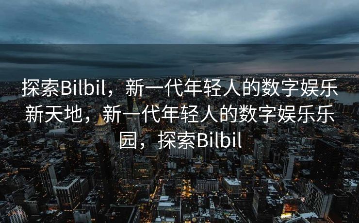 探索Bilbil，新一代年轻人的数字娱乐新天地，新一代年轻人的数字娱乐乐园，探索Bilbil