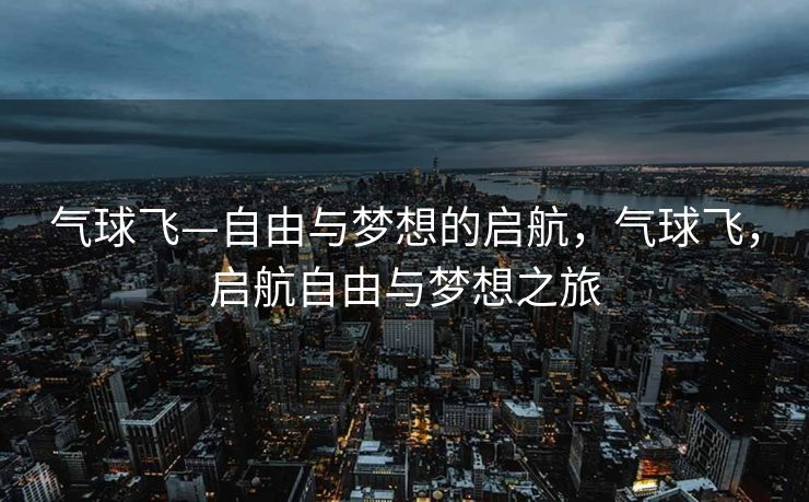 气球飞—自由与梦想的启航,气球飞,启航自由与梦想之旅 气球飞—自由与梦想的启航,气球飞,启航自由与梦想之旅