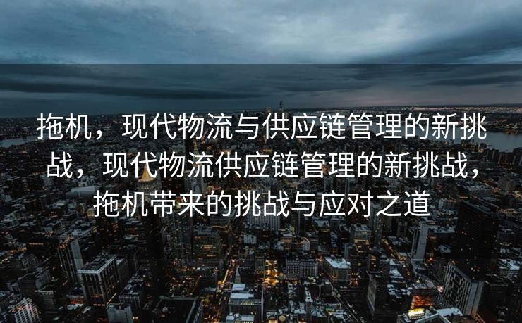 拖机,现代物流与供应链管理的新挑战,现代物流供应链管理的新挑战,拖机带来的挑战与应对之道 拖机,现代物流与供应链管理的新挑战,现代物流供应链管理的新挑战,拖机带来的挑战与应对之道