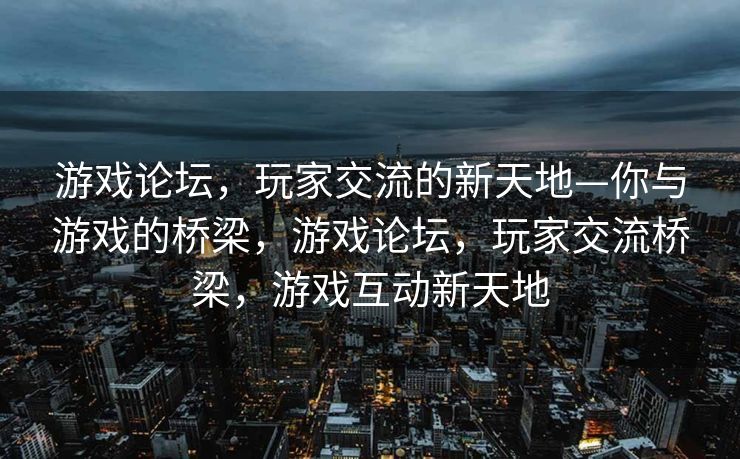 游戏论坛，玩家交流的新天地—你与游戏的桥梁，游戏论坛，玩家交流桥梁，游戏互动新天地